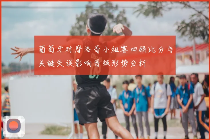 葡萄牙对摩洛哥小组赛回顾比分与关键失误影响晋级形势分析