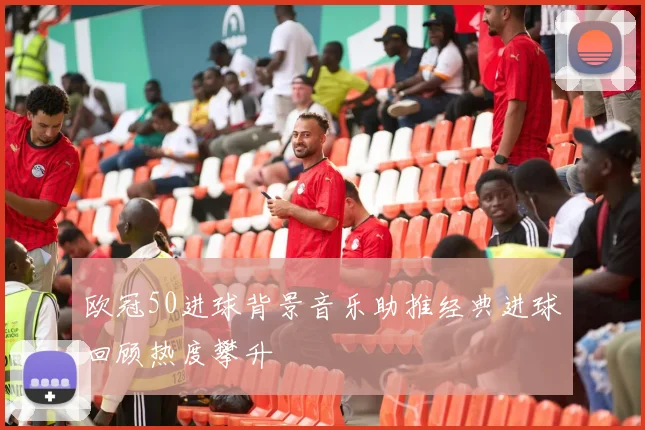 欧冠50进球背景音乐助推经典进球回顾热度攀升