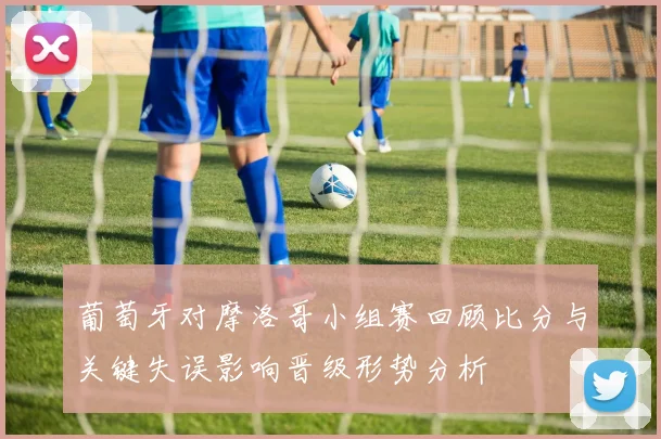 葡萄牙对摩洛哥小组赛回顾比分与关键失误影响晋级形势分析