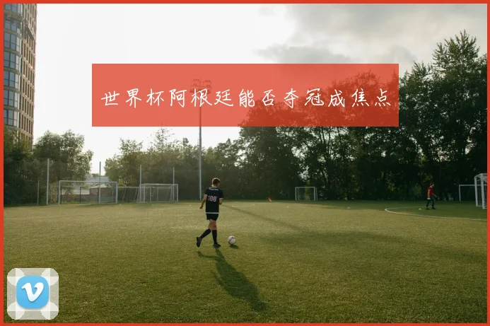世界杯阿根廷能否夺冠成焦点