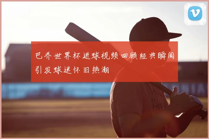 巴乔世界杯进球视频回顾经典瞬间引发球迷怀旧热潮