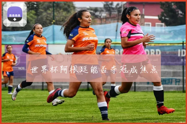 世界杯阿根廷能否夺冠成焦点