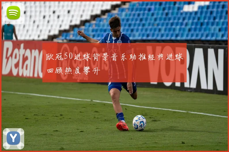 欧冠50进球背景音乐助推经典进球回顾热度攀升